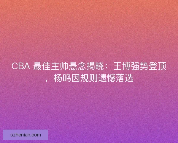 CBA 最佳主帅悬念揭晓：王博强势登顶，杨鸣因规则遗憾落选