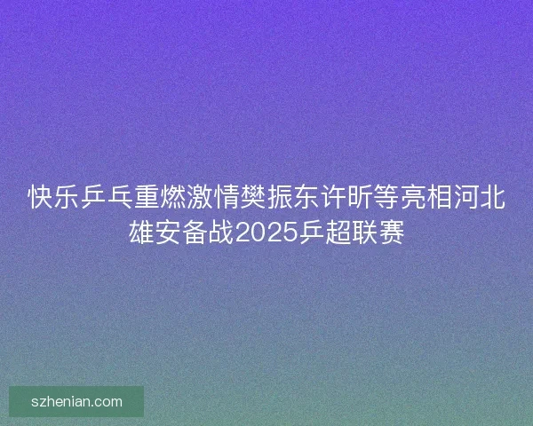 快乐乒乓重燃激情樊振东许昕等亮相河北雄安备战2025乒超联赛