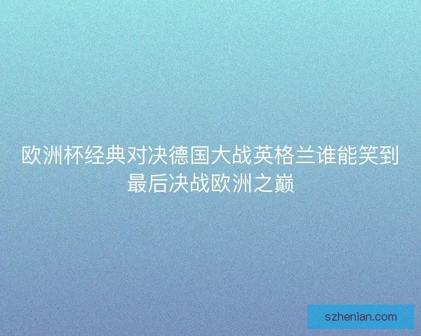 欧洲杯经典对决德国大战英格兰谁能笑到最后决战欧洲之巅