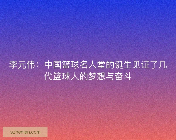 李元伟：中国篮球名人堂的诞生见证了几代篮球人的梦想与奋斗