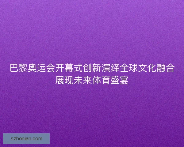 巴黎奥运会开幕式创新演绎全球文化融合展现未来体育盛宴 巴黎奥运会开幕式创新演绎全球文化融合展现未来体育盛宴