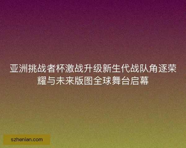 亚洲挑战者杯激战升级新生代战队角逐荣耀与未来版图全球舞台启幕
