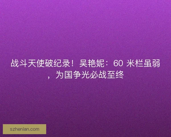 战斗天使破纪录！吴艳妮：60 米栏虽弱，为国争光必战至终