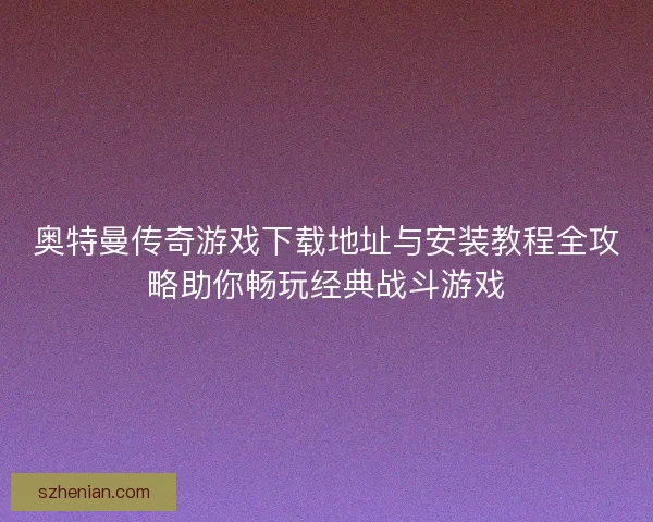 奥特曼传奇游戏下载地址与安装教程全攻略助你畅玩经典战斗游戏 奥特曼传奇游戏下载地址与安装教程全攻略助你畅玩经典战斗游戏