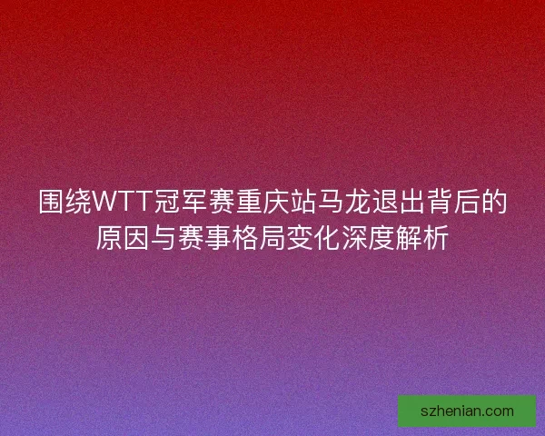 围绕WTT冠军赛重庆站马龙退出背后的原因与赛事格局变化深度解析