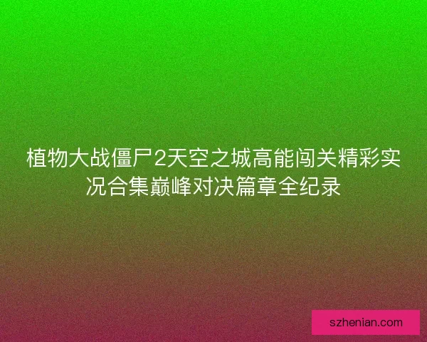 植物大战僵尸2天空之城高能闯关精彩实况合集巅峰对决篇章全纪录