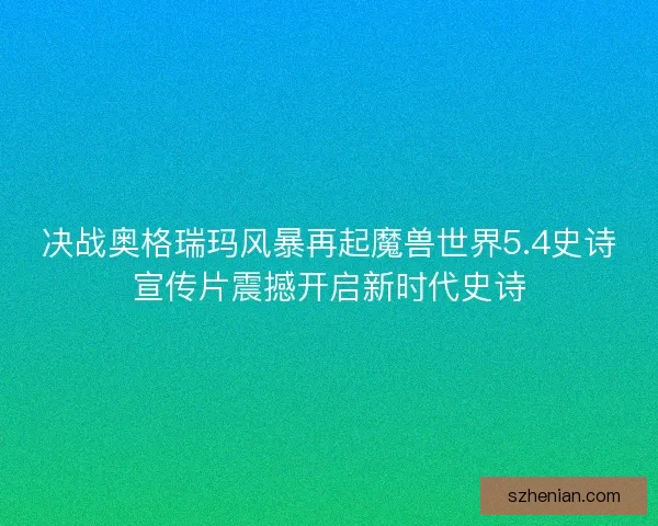决战奥格瑞玛风暴再起魔兽世界5.4史诗宣传片震撼开启新时代史诗