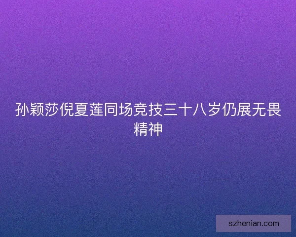 孙颖莎倪夏莲同场竞技三十八岁仍展无畏精神