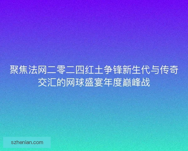 聚焦法网二零二四红土争锋新生代与传奇交汇的网球盛宴年度巅峰战
