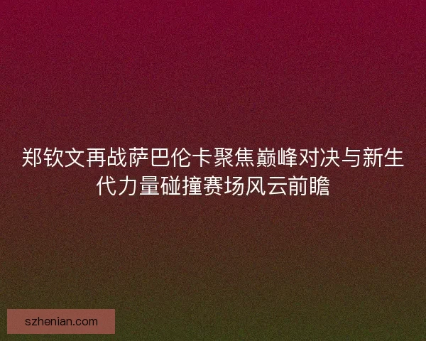 郑钦文再战萨巴伦卡聚焦巅峰对决与新生代力量碰撞赛场风云前瞻