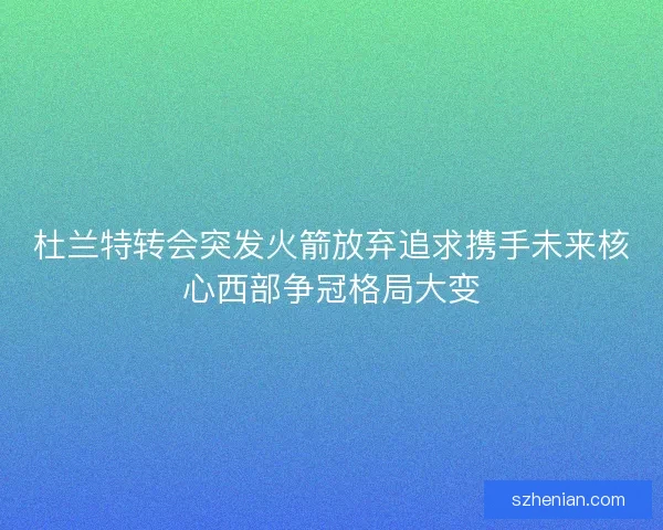 杜兰特转会突发火箭放弃追求携手未来核心西部争冠格局大变