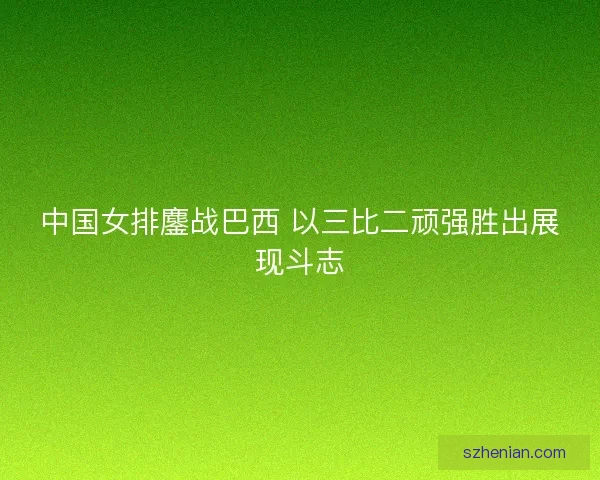 中国女排鏖战巴西 以三比二顽强胜出展现斗志