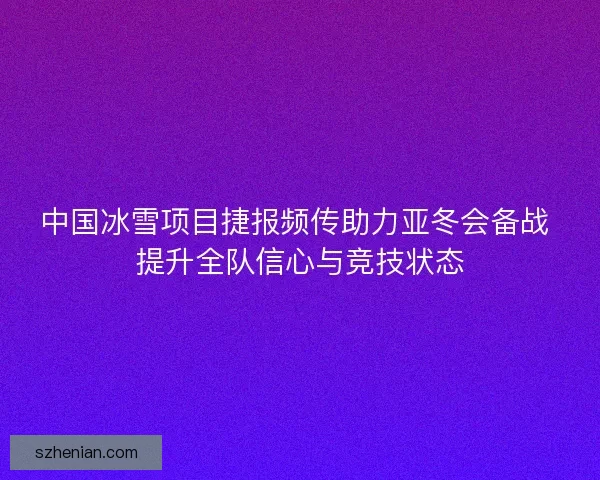 中国冰雪项目捷报频传助力亚冬会备战 提升全队信心与竞技状态