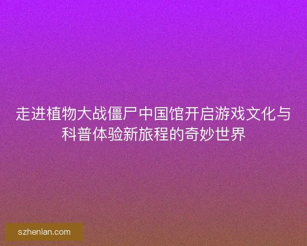 走进植物大战僵尸中国馆开启游戏文化与科普体验新旅程的奇妙世界 走进植物大战僵尸中国馆开启游戏文化与科普体验新旅程的奇妙世界