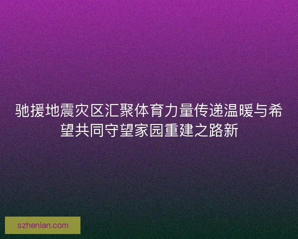 驰援地震灾区汇聚体育力量传递温暖与希望共同守望家园重建之路新 驰援地震灾区汇聚体育力量传递温暖与希望共同守望家园重建之路新