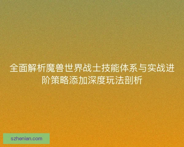 全面解析魔兽世界战士技能体系与实战进阶策略添加深度玩法剖析 全面解析魔兽世界战士技能体系与实战进阶策略添加深度玩法剖析
