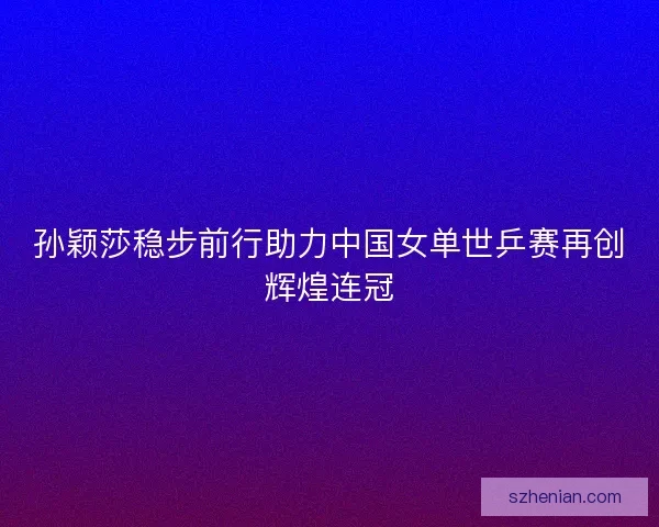 孙颖莎稳步前行助力中国女单世乒赛再创辉煌连冠 孙颖莎稳步前行助力中国女单世乒赛再创辉煌连冠