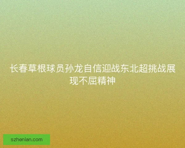 长春草根球员孙龙自信迎战东北超挑战展现不屈精神 长春草根球员孙龙自信迎战东北超挑战展现不屈精神