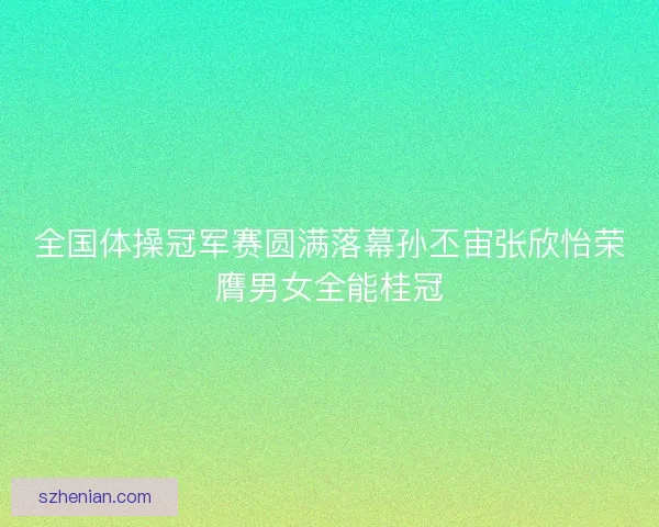 全国体操冠军赛圆满落幕孙丕宙张欣怡荣膺男女全能桂冠