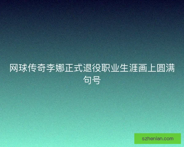 网球传奇李娜正式退役职业生涯画上圆满句号