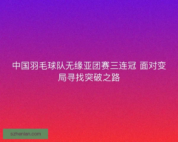 中国羽毛球队无缘亚团赛三连冠 面对变局寻找突破之路
