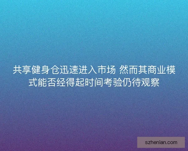 共享健身仓迅速进入市场 然而其商业模式能否经得起时间考验仍待观察