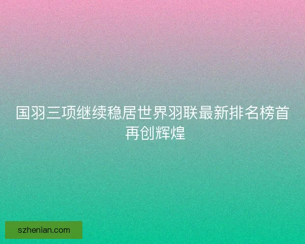 国羽三项继续稳居世界羽联最新排名榜首 再创辉煌