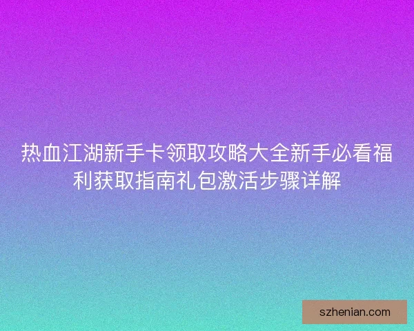 热血江湖新手卡领取攻略大全新手必看福利获取指南礼包激活步骤详解