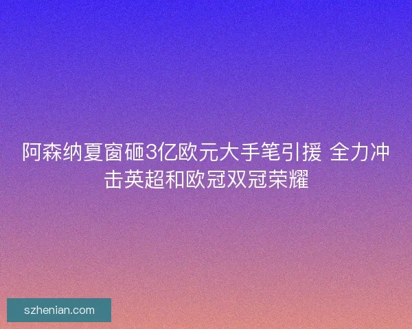 阿森纳夏窗砸3亿欧元大手笔引援 全力冲击英超和欧冠双冠荣耀