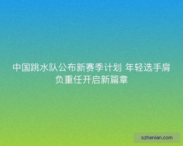 中国跳水队公布新赛季计划 年轻选手肩负重任开启新篇章