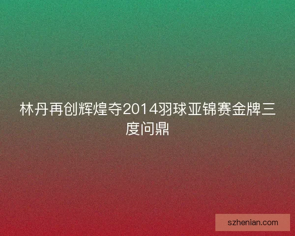 林丹再创辉煌夺2014羽球亚锦赛金牌三度问鼎