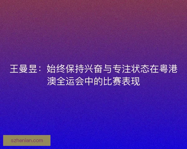 王曼昱：始终保持兴奋与专注状态在粤港澳全运会中的比赛表现