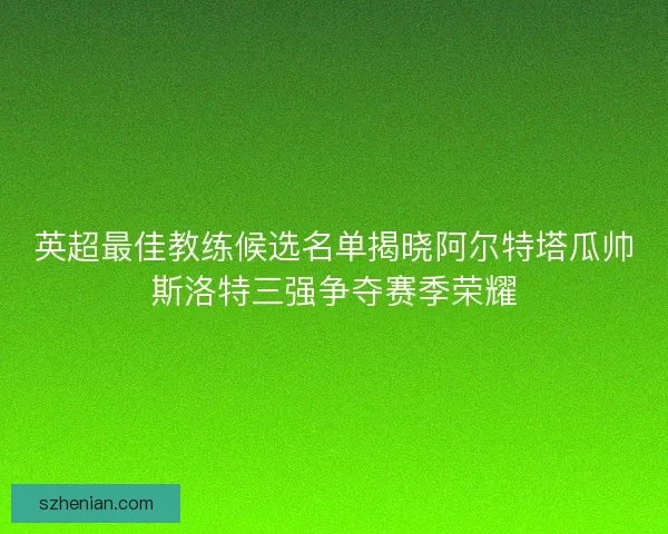 英超最佳教练候选名单揭晓阿尔特塔瓜帅斯洛特三强争夺赛季荣耀 英超最佳教练候选名单揭晓阿尔特塔瓜帅斯洛特三强争夺赛季荣耀