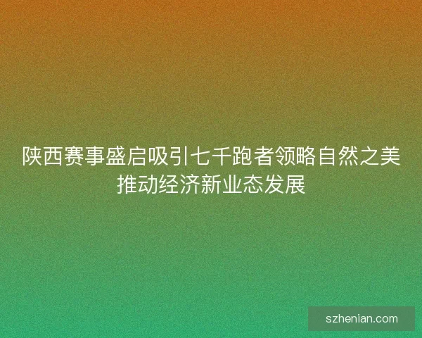 陕西赛事盛启吸引七千跑者领略自然之美推动经济新业态发展 陕西赛事盛启吸引七千跑者领略自然之美推动经济新业态发展