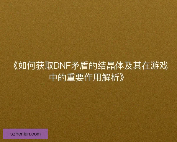 《如何获取DNF矛盾的结晶体及其在游戏中的重要作用解析》