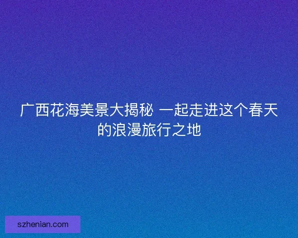 广西花海美景大揭秘 一起走进这个春天的浪漫旅行之地