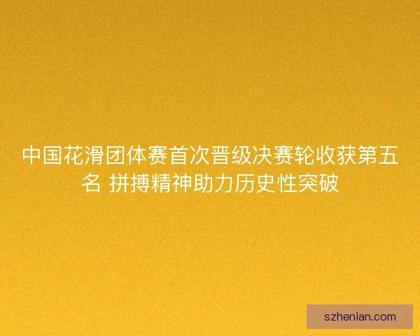 中国花滑团体赛首次晋级决赛轮收获第五名 拼搏精神助力历史性突破 中国花滑团体赛首次晋级决赛轮收获第五名 拼搏精神助力历史性突破