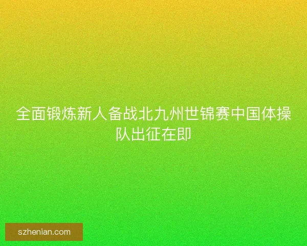 全面锻炼新人备战北九州世锦赛中国体操队出征在即 全面锻炼新人备战北九州世锦赛中国体操队出征在即