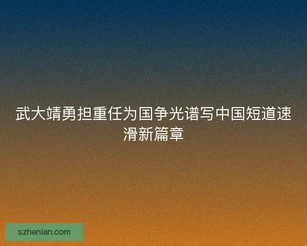 武大靖勇担重任为国争光谱写中国短道速滑新篇章